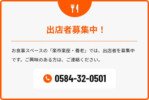 出店者募集中！ お食事スペースの「楽市楽座・養老」では、出店者を募集中です。ご興味のある方は、ご連絡ください。電話番号 0584-32–3456