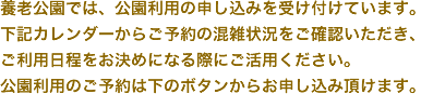 養老公園では、公園利用の申し込みを受け付けています。下記カレンダーからご予約の混雑状況をご確認いただき、ご利用日程をお決めになる際にご活用ください。公園利用のご予約は下のボタンからお申し込み頂けます。